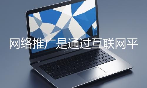 網絡推廣是通過互聯(lián)網平臺與技術手段提升品牌知名度、吸引目標用戶并推動業(yè)務增長的營銷方式